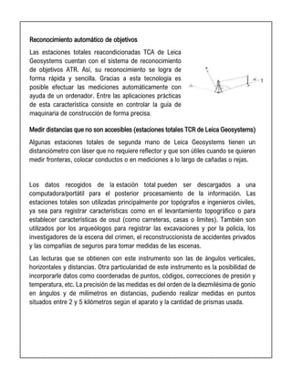 Reconocimiento automático de objetivos
Las estaciones totales reacondicionadas TCA de Leica
Geosystems cuentan con el sistema de reconocimiento
de objetivos ATR. Así, su reconocimiento se logra de
forma rápida y sencilla. Gracias a esta tecnología es
posible efectuar las mediciones automáticamente con
ayuda de un ordenador. Entre las aplicaciones prácticas
de esta característica consiste en controlar la guía de
maquinaria de construcción de forma precisa.
Medir distancias que no son accesibles (estaciones totales TCR de Leica Geosystems)
Algunas estaciones totales de segunda mano de Leica Geosystems tienen un
distanciómetro con láser que no requiere reflector y que son útiles cuando se quieren
medir fronteras, colocar conductos o en mediciones a lo largo de cañadas o rejas.
Los datos recogidos de la estación total pueden ser descargados a una
computadora/portátil para el posterior procesamiento de la información. Las
estaciones totales son utilizadas principalmente por topógrafos e ingenieros civiles,
ya sea para registrar características como en el levantamiento topográfico o para
establecer características de osut (como carreteras, casas o límites). También son
utilizados por los arqueólogos para registrar las excavaciones y por la policía, los
investigadores de la escena del crimen, el reconstruccionista de accidentes privados
y las compañías de seguros para tomar medidas de las escenas.
Las lecturas que se obtienen con este instrumento son las de ángulos verticales,
horizontales y distancias. Otra particularidad de este instrumento es la posibilidad de
incorporarle datos como coordenadas de puntos, códigos, correcciones de presión y
temperatura, etc. La precisión de las medidas es del orden de la diezmilésima de gonio
en ángulos y de milímetros en distancias, pudiendo realizar medidas en puntos
situados entre 2 y 5 kilómetros según el aparato y la cantidad de prismas usada.
 