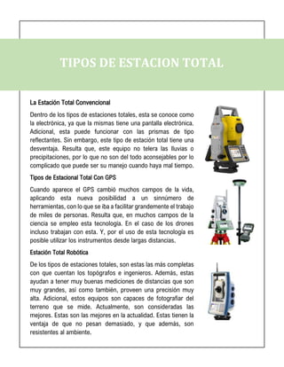 TIPOS DE ESTACION TOTAL
La Estación Total Convencional
Dentro de los tipos de estaciones totales, esta se conoce como
la electrónica, ya que la mismas tiene una pantalla electrónica.
Adicional, esta puede funcionar con las prismas de tipo
reflectantes. Sin embargo, este tipo de estación total tiene una
desventaja. Resulta que, este equipo no telera las lluvias o
precipitaciones, por lo que no son del todo aconsejables por lo
complicado que puede ser su manejo cuando haya mal tiempo.
Tipos de Estacional Total Con GPS
Cuando aparece el GPS cambió muchos campos de la vida,
aplicando esta nueva posibilidad a un sinnúmero de
herramientas, con lo que se iba a facilitar grandemente el trabajo
de miles de personas. Resulta que, en muchos campos de la
ciencia se empleo esta tecnología. En el caso de los drones
incluso trabajan con esta. Y, por el uso de esta tecnología es
posible utilizar los instrumentos desde largas distancias.
Estación Total Robótica
De los tipos de estaciones totales, son estas las más completas
con que cuentan los topógrafos e ingenieros. Además, estas
ayudan a tener muy buenas mediciones de distancias que son
muy grandes, así como también, proveen una precisión muy
alta. Adicional, estos equipos son capaces de fotografiar del
terreno que se mide. Actualmente, son consideradas las
mejores. Estas son las mejores en la actualidad. Estas tienen la
ventaja de que no pesan demasiado, y que además, son
resistentes al ambiente.
 