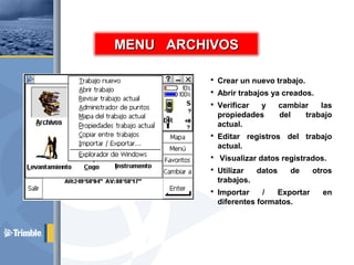 Crear un nuevo trabajo.
 Abrir trabajos ya creados.
 Verificar y cambiar las
propiedades del trabajo
actual.
 Editar registros del trabajo
actual.
 Visualizar datos registrados.
 Utilizar datos de otros
trabajos.
 Importar / Exportar en
diferentes formatos.
MENU ARCHIVOSMENU ARCHIVOS
 