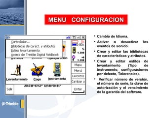  Cambio de Idioma.
 Activar o desactivar los
eventos de sonido.
 Crear y editar las bibliotecas
de características y atributos.
 Crear y editar estilos de
levantamiento (Tipo de
instrumento, configuraciones
por defecto, Tolerancias).
 Verificar número de versión,
el número de serie, la clave de
autorización y el vencimiento
de la garantía del software.
MENU CONFIGURACIONMENU CONFIGURACION
 
