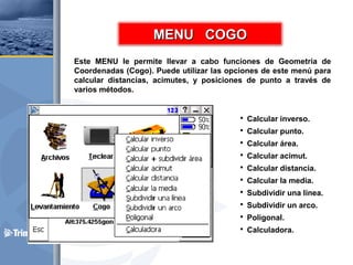 Este MENU le permite llevar a cabo funciones de Geometría de
Coordenadas (Cogo). Puede utilizar las opciones de este menú para
calcular distancias, acimutes, y posiciones de punto a través de
varios métodos.
 Calcular inverso.
 Calcular punto.
 Calcular área.
 Calcular acimut.
 Calcular distancia.
 Calcular la media.
 Subdividir una línea.
 Subdividir un arco.
 Poligonal.
 Calculadora.
MENU COGOMENU COGO
 
