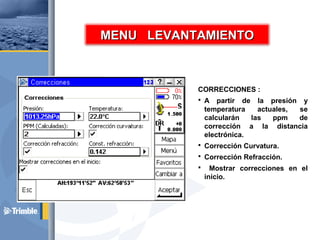 CORRECCIONES :
 A partir de la presión y
temperatura actuales, se
calcularán las ppm de
corrección a la distancia
electrónica.
 Corrección Curvatura.
 Corrección Refracción.
 Mostrar correcciones en el
inicio.
MENU LEVANTAMIENTOMENU LEVANTAMIENTO
 