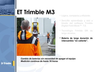  Ligera, compacta y eficiente.
 Sencillo aprendizaje y uso a
través del software Trimble
Digital Field Book™ 7.0.
 Tecnología Trimble DR de
largo alcance.
 Batería de larga duración de
intercambio “en caliente”.
 Microsoft Windows CE™.
Cambio de baterías sin necesidad de apagar el equipo
Medición continua de hasta 16 horas
 