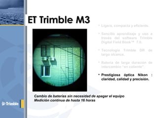  Ligera, compacta y eficiente.
 Sencillo aprendizaje y uso a
través del software Trimble
Digital Field Book™ 7.0.
 Tecnología Trimble DR de
largo alcance.
 Batería de larga duración de
intercambio “en caliente”.
 Prestigiosa óptica Nikon :
claridad, calidad y precisión.
 Microsoft Windows CE™.
Cambio de baterías sin necesidad de apagar el equipo
Medición continua de hasta 16 horas
 