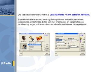 Una vez creado el trabajo, vamos a Levantamiento > Conf. estación adicional.
Si está habilitada la opción, en el siguiente paso nos saltará la pantalla de
correcciones atmosféricas. Éstas son muy importantes en poligonales con
visuales muy largas o si se requiere una elevada precisión en dicha poligonal.
 