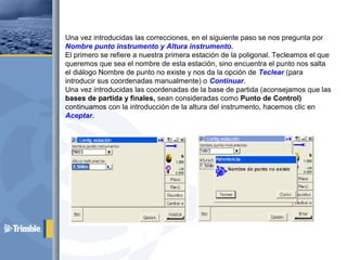 Una vez introducidas las correcciones, en el siguiente paso se nos pregunta por
Nombre punto instrumento y Altura instrumento.
El primero se refiere a nuestra primera estación de la poligonal. Tecleamos el que
queremos que sea el nombre de esta estación, sino encuentra el punto nos salta
el diálogo Nombre de punto no existe y nos da la opción de Teclear (para
introducir sus coordenadas manualmente) o Continuar.
Una vez introducidas las coordenadas de la base de partida (aconsejamos que las
bases de partida y finales, sean consideradas como Punto de Control)
continuamos con la introducción de la altura del instrumento, hacemos clic en
Aceptar.
 