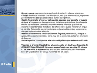Nombre punto: corresponde al nombre de la estación a la que visaremos.
Código: Podemos introducir una descripción para que determinados programas
puedan tratar los códigos asociados a puntos topográficos.
Casilla Referencia: al marcar esta casilla, aparece a su derecha el cuadro
Acimut, si disponemos de coordenadas de la base y de la base de referencia,
el valor del Acimut es calculado automáticamente; mientras que si no se
dispone de coordenadas de la base de referencia se puede imponer un ángulo
de partida. Esta casilla se marca siempre en las visuales atrás y se desmarca
siempre en las visuales adelante.
Método: normalmente seleccionaremos Ángulos y distancias, aunque la
opción Observaciones medias sería muy útil si queremos realizar un promedio
de lecturas.
Altura objetivo: corresponde a la altura del prisma que estamos utilizando.
Visamos al prisma (Visual atrás) y hacemos clic en Medir con la casilla de
REFERENCIA ACTIVADA. Si hemos especificado que se mida CD y luego
CI de una base, el aparato hará ahora vuelta de campana para medir esta
base en CI (pasamos a Face 2). Hacemos clic en Medir.
 