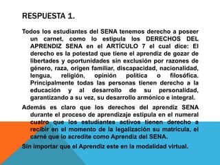RESPUESTA 1.
Todos los estudiantes del SENA tenemos derecho a poseer
un carnet, como lo estipula los DERECHOS DEL
APRENDIZ SENA en el ARTÍCULO 7 el cual dice: El
derecho es la potestad que tiene el aprendiz de gozar de
libertades y oportunidades sin exclusión por razones de
género, raza, origen familiar, discapacidad, nacionalidad,
lengua, religión, opinión política o filosófica.
Principalmente todas las personas tienen derecho a la
educación y al desarrollo de su personalidad,
garantizando a su vez, su desarrollo armónico e integral.
Además es claro que los derechos del aprendiz SENA
durante el proceso de aprendizaje estipula en el numeral
cuatro que los estudiantes activos tienen derecho a
recibir en el momento de la legalización su matrícula, el
carné que lo acredite como Aprendiz del SENA.
Sin importar que el Aprendiz este en la modalidad virtual.
 