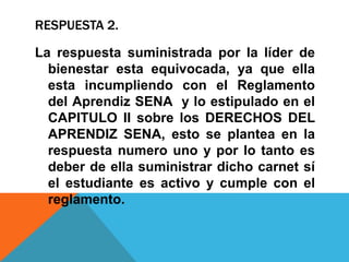 RESPUESTA 2.
La respuesta suministrada por la líder de
bienestar esta equivocada, ya que ella
esta incumpliendo con el Reglamento
del Aprendiz SENA y lo estipulado en el
CAPITULO II sobre los DERECHOS DEL
APRENDIZ SENA, esto se plantea en la
respuesta numero uno y por lo tanto es
deber de ella suministrar dicho carnet sí
el estudiante es activo y cumple con el
reglamento.
 