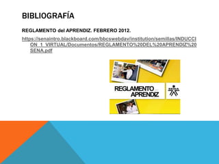 BIBLIOGRAFÍA
REGLAMENTO del APRENDIZ. FEBRERO 2012.
https://senaintro.blackboard.com/bbcswebdav/institution/semillas/INDUCCI
ON_1_VIRTUAL/Documentos/REGLAMENTO%20DEL%20APRENDIZ%20
SENA.pdf
 