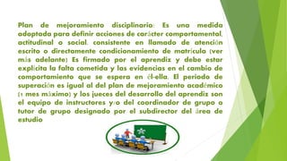 Plan de mejoramiento disciplinario: Es una medida
adoptada para definir acciones de carácter comportamental,
actitudinal o social. consistente en llamado de atención
escrito o directamente condicionamiento de matrícula (ver
más adelante) Es firmado por el aprendiz y debe estar
explícita la falta cometida y las evidencias en el cambio de
comportamiento que se espera en él-ella. El periodo de
superación es igual al del plan de mejoramiento académico
(1 mes máximo) y los jueces del desarrollo del aprendiz son
el equipo de instructores y/o del coordinador de grupo o
tutor de grupo designado por el subdirector del área de
estudio
 