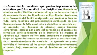 2. ¿Cuáles son las sanciones que pueden imponerse a los
aprendices por faltas académicas o disciplinarias? Llamado de
atención escrito: Medida sancionatoria que se impone a través
de comunicación escrita dirigida por el Coordinador Académico
o de Formación del Centro al Aprendiz, con copia a la hoja de
vida, como resultado del procedimiento establecido en este
Reglamento, por la falta académica o disciplinaria cometida por
un aprendiz. Los llamados de atención escrito implican
compromisos escritos por parte del aprendiz en el proceso de
formación. Condicionamiento de la matrícula: Se impone al
Aprendiz que incurra en una falta académica o disciplinaria
luego de agotar los anteriores recursos para su mejoramiento.
En el condicionamiento de matrícula , el aprendiz no posee
estímulos ni incentivos (si los estaba recibiendo anteriormente)
y queda bajo observación por el Subdirector del Centro
respectivo.
 