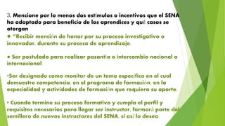 3. Mencione por lo menos dos estímulos o incentivos que el SENA
ha adoptado para beneficio de los aprendices y qué casos se
otorgan
● “Recibir mención de honor por su proceso investigativo o
innovador, durante su proceso de aprendizaje.
● Ser postulado para realizar pasantía o intercambio nacional o
internacional
•Ser designado como monitor de un tema específico en el cual
demuestre competencia, en el programa de formación, en la
especialidad y actividades de formación que requiera su aporte.
• Cuando termine su proceso formativo y cumpla el perfil y
requisitos necesarios para llegar ser instructor, formará parte del
semillero de nuevos instructores del SENA, si así lo desea.
 