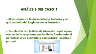 ANÁLISIS DEL CASO 1
1.¿Qué respuesta la daría usted a Federico y en
qué capítulo del Reglamento se basaría?
2. En relación con la líder de bienestar, ¿qué opina
acerca de la respuesta que le dio la funcionaria al
aprendiz? ¿Fue acertada o equivocada? Expliqué
por qué.
 