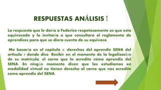 RESPUESTAS ANÁLISIS 1
La respuesta que le daría a Federico respetosamente es que esta
equivocado y lo invitaría a que consultara el reglamento de
aprendices para que se diera cuenta de su equivoco
Me basaría en el capitulo 2: derechos del aprendiz SENA del
articulo 7 donde dice: Recibir en el momento de la legalización
de su matricula, el carne que lo acredite como aprendiz del
SENA. En ningún momento dicen que los estudiamos en
modalidad virtual no tienen derecho al carne que nos acredite
como aprendiz del SENA.
 