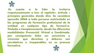 En cuanto a la líder la invitaría
respetuosamente a leer el capitulo1, articulo 3
principios generales donde dice: Se considera
aprendiz SENA a toda persona matriculada en
los programas de formación profesional de la
entidad, en cualquier tipo de formación:
Titulada o Complementaria, desde las diferentes
modalidades Presencial, Virtual o Combinada,
por consiguiente debe ser consciente y
vivenciar que derechos y deberes son
correlativos e inseparables en su proceso
formativo.
 