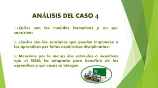 ANÁLISIS DEL CASO 4
1.¿Cuáles son las medidas formativas y en qué
consisten?
2. ¿Cuáles son las sanciones que pueden imponerse a
los aprendices por faltas académicas disciplinarias?
3. Mencione por lo menos dos estímulos o incentivos
que el SENA ha adoptado para beneficio de los
aprendices y qué casos se otorgan
 