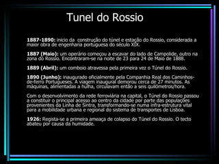 Tunel do Rossio 1887-1890:  inicio da  construção do túnel e estação do Rossio, considerada a maior obra de engenharia portuguesa do século XIX.  1887 (Maio):  um operário começou a escavar do lado de Campolide, outro na zona do Rossio. Encontraram-se na noite de 23 para 24 de Maio de 1888.  1889 (Abril):  um comboio atravessa pela primeira vez o Túnel do Rossio.   1890 (Junho):  inaugurado oficialmente pela Companhia Real dos Caminhos-de-ferro Portugueses. A viagem inaugural demorou cerca de 27 minutos. As máquinas, alimentadas a hulha, circulavam então a seis quilómetros/hora.  Com o desenvolvimento da rede ferroviária na capital, o Túnel do Rossio passou a constituir o principal acesso ao centro da cidade por parte das populações provenientes da Linha de Sintra, transformando-se numa infra-estrutura vital para a mobilidade urbana e regional do sistema de transportes de Lisboa.  1926:  Regista-se a primeira ameaça de colapso do Túnel do Rossio. O tecto abateu por causa da humidade.  