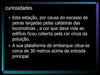 curiosidades Esta estação, por causa do excesso de peiras largadas pelas caldeiras das locomotivas , a cor que dava vida ao edifício ficou coberto pela cor cinza da poluição. A sua plataforma de embarque citua-se cerca de 30 metros acima da entrada principal 