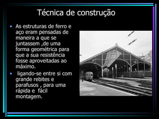 Técnica de construção As estruturas de ferro e aço eram pensadas de maneira a que se juntassem ,de uma forma geométrica para que a sua resistência fosse aproveitadas ao máximo. ligando-se entre si com grande rebites e parafusos , para uma rápida e  fácil montagem. 