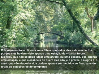 :Para mais pps acesse
O homem então explicou a seus filhos que todos eles estavam certos,
porque eles haviam visto apenas uma estação da vida da árvore...
Ele falou que não se pode julgar uma árvore, ou uma pessoa, por apenas
uma estação, e que a essência de quem eles são, e o prazer, a alegria e o
amor que vêm daquela vida podem apenas ser medidos ao final, quando
todas as estações estão completas
 