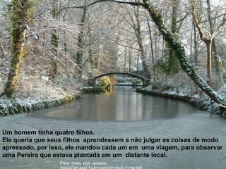 :Para mais pps acesse
Um homem tinha quatro filhos.
Ele queria que seus filhos aprendessem a não julgar as coisas de modo
apressado, por isso, ele mandou cada um em uma viagem, para observar
uma Pereira que estava plantada em um distante local.
 