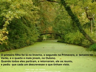 :Para mais pps acesse
O primeiro filho foi lá no Inverno, o segundo na Primavera, o terceiro no
Verão, e o quarto e mais jovem, no Outono.
Quando todos eles partiram, e retornaram, ele os reuniu,
e pediu que cada um descrevesse o que tinham visto.
 