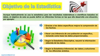 Aunque habitualmente se usa la estadística para dar resultados matemáticos o científicos basados en
datos, el objetivo de esta se puede definir en diferentes formas en las que ella desarrolla una situación,
por ejemplo:
• Según la Estadística Inferencial, dar datos y soluciones
de los diferentes ámbitos.
• Gracias a los datos específicos mejora la comprensión de
los hechos.
• Hacer una inferencia de una población en específico,
tomando como base los datos proporcionados.
• Según la Estadística Descriptiva, resumir la información
obtenida de los datos.
augustozaval@gmail.com
 