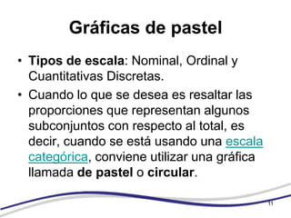 Gráficas de pastel
• Tipos de escala: Nominal, Ordinal y
  Cuantitativas Discretas.
• Cuando lo que se desea es resaltar las
  proporciones que representan algunos
  subconjuntos con respecto al total, es
  decir, cuando se está usando una escala
  categórica, conviene utilizar una gráfica
  llamada de pastel o circular.

                                              11
 