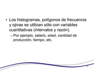 • Los histogramas, polígonos de frecuencia
  y ojivas se utilizan sólo con variables
  cuantitativas (intervalos y razón).
  – Por ejemplo, salario, edad, cantidad de
    producción, tiempo, etc.




                                              17
 
