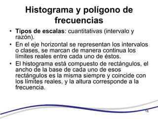 Histograma y polígono de
            frecuencias
• Tipos de escalas: cuantitativas (intervalo y
  razón).
• En el eje horizontal se representan los intervalos
  o clases, se marcan de manera continua los
  límites reales entre cada uno de éstos.
• El histograma está compuesto de rectángulos, el
  ancho de la base de cada uno de esos
  rectángulos es la misma siempre y coincide con
  los límites reales, y la altura corresponde a la
  frecuencia.


                                                  18
 