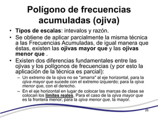 Polígono de frecuencias
          acumuladas (ojiva)
• Tipos de escalas: intevalos y razón.
• Se obtiene de aplicar parcialmente la misma técnica
  a las Frecuencias Acumuladas, de igual manera que
  éstas, existen las ojivas mayor que y las ojivas
  menor que .
• Existen dos diferencias fundamentales entre las
  ojivas y los polígonos de frecuencias (y por esto la
  aplicación de la técnica es parcial):
   – Un extremo de la ojiva no se "amarra" al eje horizontal, para la
     ojiva mayor que sucede con el extremo izquierdo; para la ojiva
     menor que, con el derecho.
   – En el eje horizontal en lugar de colocar las marcas de clase se
     colocan los límites reales. Para el caso de la ojiva mayor que
     es la frontera menor; para la ojiva menor que, la mayor.

                                                                        26
 