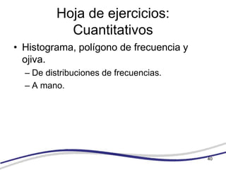 Hoja de ejercicios:
            Cuantitativos
• Histograma, polígono de frecuencia y
  ojiva.
  – De distribuciones de frecuencias.
  – A mano.




                                         40
 