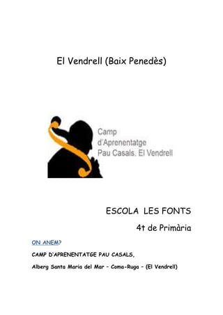 El Vendrell (Baix Penedès)




                           ESCOLA LES FONTS

                                      4t de Primària
ON ANEM?

CAMP D’APRENENTATGE PAU CASALS,

Alberg Santa Maria del Mar – Coma-Ruga – (El Vendrell)
 