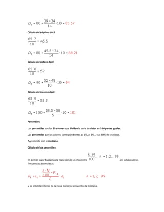 Cálculo del séptimo decil




Cálculo del octavo decil




Cálculo del noveno decil




Percentiles

Los percentiles son los 99 valores que dividen la serie de datos en 100 partes iguales.

Los percentiles dan los valores correspondientes al 1%, al 2%... y al 99% de los datos.

P50 coincide con la mediana.

Cálculo de los percentiles



En primer lugar buscamos la clase donde se encuentra                                  , en la tabla de las
frecuencias acumuladas.




Li es el límite inferior de la clase donde se encuentra la mediana.
 