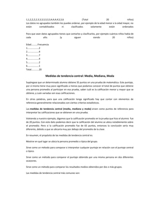 1,1,2,2,2,2,3,3,3,3,3,3,3,4,4,4,4,5,5,6             (Total                20                 niños)
Los datos no agrupados también los puedes ordenar, por ejemplo de la edad menor a la edad mayor, no
están         contabilizados         ni  clasificados      solamente         están       ordenados

Para que sean datos agrupados tienes que contarlos y clasificarlos, por ejemplo cuántos niños había de
cada           año.            (y           siguen               siendo           20            niños)

Edad..........Frecuencia
1..................2
2..................4
3..................7
4..................4
5..................2
6..................1
Total............20

                    Medidas de tendencia central: Media, Mediana, Moda

Supóngase que un determinado alumno obtiene 35 puntos en una prueba de matemática. Este puntaje,
por sí mismo tiene muy poco significado a menos que podamos conocer el total de puntos que obtiene
una persona promedio al participar en esa prueba, saber cuál es la calificación menor y mayor que se
obtiene, y cuán variadas son esas calificaciones.

En otras palabras, para que una calificación tenga significado hay que contar con elementos de
referencia generalmente relacionados con ciertos criterios estadísticos.

Las medidas de tendencia central (media, mediana y moda) sirven como puntos de referencia para
interpretar las calificaciones que se obtienen en una prueba.

Volviendo a nuestro ejemplo, digamos que la calificación promedio en la prueba que hizo el alumno fue
de 20 puntos. Con este dato podemos decir que la calificación del alumno se ubica notablemente sobre
el promedio. Pero si la calificación promedio fue de 65 puntos, entonces la conclusión sería muy
diferente, debido a que se ubicaría muy por debajo del promedio de la clase.

En resumen, el propósito de las medidas de tendencia central es:

Mostrar en qué lugar se ubica la persona promedio o típica del grupo.

Sirve como un método para comparar o interpretar cualquier puntaje en relación con el puntaje central
o típico.

Sirve como un método para comparar el puntaje obtenido por una misma persona en dos diferentes
ocasiones.

Sirve como un método para comparar los resultados medios obtenidos por dos o más grupos.

Las medidas de tendencia central más comunes son:
 