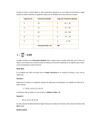 Cuando se tienen muchos datos es más conveniente agruparlos en una tabla de frecuencias y luego
calcular la media aritmética. El siguiente cuadro con las medidas de 63 varas de pino lo ilustra.

             Largo (en m)            Frecuencia absoluta       Largo por Frecuencia absoluta

             5                       10                        5      .       10 = 50

             6                       15                        6      .       15 = 90

             7                       20                        7      .       20 = 140

             8                       12                        8      .       12 = 96

             9                       6                         9          .     6 = 54

                                     Frecuencia total = 63     430




Se debe recordar que la frecuencia absoluta indica cuántas veces se repite cada valor, por lo tanto, la
tabla es una manera más corta de anotar los datos (si la frecuencia absoluta es 10, significa que el valor
a que corresponde se repite 10 veces).

Moda (Mo)

Es la medida que indica cual dato tiene la mayor frecuencia en un conjunto de datos; o sea, cual se
repite más.

Ejemplo 1:

Determinar la moda en el siguiente conjunto de datos que corresponden a las edades de niñas de un
Jardín Infantil.

          5, 7, 3, 3, 7, 8, 3, 5, 9, 5, 3, 4, 3

La edad que más se repite es 3, por lo tanto, la Moda es 3 (Mo = 3)

Ejemplo 2:

        20, 12, 14, 23, 78, 56, 96

En este conjunto de datos no existe ningún valor que se repita, por lo tanto, este conjunto de valores no
tiene moda.

Mediana (Med)
 