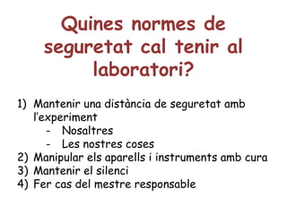 Quines normes de seguretat cal tenir al laboratori? Mantenir una distància de seguretat amb l’experiment Nosaltres Les nostres coses Manipular els aparells i instruments amb cura Mantenir el silenci Fer cas del mestre responsable 
