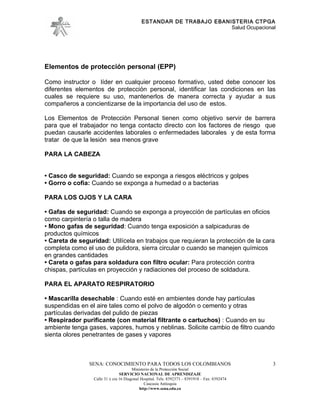 ESTANDAR DE TRABAJO EBANISTERIA CTPGA
                                                                     Salud Ocupacional




Elementos de protección personal (EPP)

Como instructor o líder en cualquier proceso formativo, usted debe conocer los
diferentes elementos de protección personal, identificar las condiciones en las
cuales se requiere su uso, mantenerlos de manera correcta y ayudar a sus
compañeros a concientizarse de la importancia del uso de estos.

Los Elementos de Protección Personal tienen como objetivo servir de barrera
para que el trabajador no tenga contacto directo con los factores de riesgo que
puedan causarle accidentes laborales o enfermedades laborales y de esta forma
tratar de que la lesión sea menos grave

PARA LA CABEZA


• Casco de seguridad: Cuando se exponga a riesgos eléctricos y golpes
• Gorro o cofia: Cuando se exponga a humedad o a bacterias

PARA LOS OJOS Y LA CARA

• Gafas de seguridad: Cuando se exponga a proyección de partículas en oficios
como carpintería o talla de madera
• Mono gafas de seguridad: Cuando tenga exposición a salpicaduras de
productos químicos
• Careta de seguridad: Utilícela en trabajos que requieran la protección de la cara
completa como el uso de pulidora, sierra circular o cuando se manejen químicos
en grandes cantidades
• Careta o gafas para soldadura con filtro ocular: Para protección contra
chispas, partículas en proyección y radiaciones del proceso de soldadura.

PARA EL APARATO RESPIRATORIO

• Mascarilla desechable : Cuando esté en ambientes donde hay partículas
suspendidas en el aire tales como el polvo de algodón o cemento y otras
partículas derivadas del pulido de piezas
• Respirador purificante (con material filtrante o cartuchos) : Cuando en su
ambiente tenga gases, vapores, humos y neblinas. Solicite cambio de filtro cuando
sienta olores penetrantes de gases y vapores



                SENA: CONOCIMIENTO PARA TODOS LOS COLOMBIANOS                                  3
                                       Ministerio de la Protección Social
                                SERVICIO NACIONAL DE APRENDIZAJE
                 Calle 31 x cra 16 Diagonal Hospital. Tels: 8392373 – 8391918 – Fax: 8392474
                                              Caucasia Antioquia
                                           http://www.sena.edu.co
 