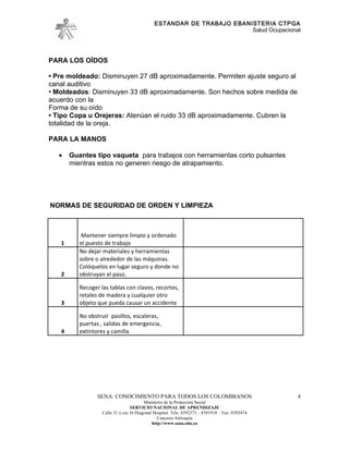 ESTANDAR DE TRABAJO EBANISTERIA CTPGA
                                                                       Salud Ocupacional




PARA LOS OÍDOS

• Pre moldeado: Disminuyen 27 dB aproximadamente. Permiten ajuste seguro al
canal auditivo
• Moldeados: Disminuyen 33 dB aproximadamente. Son hechos sobre medida de
acuerdo con la
Forma de su oído
• Tipo Copa u Orejeras: Atenúan el ruido 33 dB aproximadamente. Cubren la
totalidad de la oreja.

PARA LA MANOS

   •   Guantes tipo vaqueta para trabajos con herramientas corto pulsantes
       mientras estos no generen riesgo de atrapamiento.




NORMAS DE SEGURIDAD DE ORDEN Y LIMPIEZA



           Mantener siempre limpio y ordenado
   1      el puesto de trabajo
          No dejar materiales y herramientas
          sobre o alrededor de las máquinas.
          Colóquelos en lugar seguro y donde no
   2      obstruyan el paso.

          Recoger las tablas con clavos, recortes,
          retales de madera y cualquier otro
   3      objeto que pueda causar un accidente

          No obstruir pasillos, escaleras,
          puertas , salidas de emergencia,
   4      extintores y camilla




                 SENA: CONOCIMIENTO PARA TODOS LOS COLOMBIANOS                                   4
                                         Ministerio de la Protección Social
                                  SERVICIO NACIONAL DE APRENDIZAJE
                   Calle 31 x cra 16 Diagonal Hospital. Tels: 8392373 – 8391918 – Fax: 8392474
                                                Caucasia Antioquia
                                             http://www.sena.edu.co
 