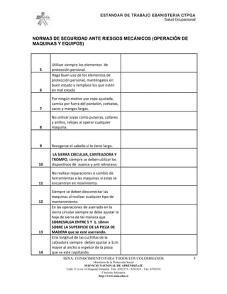 ESTANDAR DE TRABAJO EBANISTERIA CTPGA
                                                                    Salud Ocupacional




NORMAS DE SEGURIDAD ANTE RIESGOS MECÁNICOS (OPERACIÓN DE
MAQUINAS Y EQUIPOS)



       Utilizar siempre los elementos de
  5    protección personal.
       Haga buen uso de los elementos de
       protección personal, manténgalos en
       buen estado y remplace los que estén
  6    en mal estado

       Por ningún motivo use ropa ajustada,
       camisa por fuera del pantalón, corbatas,
  7    sacos y mangas largas.

       No utilizar joyas como pulseras, collares
       y anillos, relojes al operar cualquier
  8    maquina.



  9    Recogerse el cabello si lo tiene largo.

       LA SIERRA CIRCULAR, CANTEADORA Y
       TROMPO, siempre se deben utilizar los
  10   dispositivos de avance y anti retroceso.

       No realizar reparaciones o cambio de
       herramientas a las maquinas si estas se
  11   encuentran en movimiento.

       Siempre se deben desconectar las
       maquinas al realizar cualquier tipo de
  12   mantenimiento.
       En las operaciones de aserrado en la
       sierra circular siempre se debe ajustar la
       hoja de sierra de tal manera que
       SOBRESALGA ENTRE 5 Y 1. 10mm
       SOBRE LA SUPERFICIE DE LA PIEZA DE
  13   MADERA que se esté aserrando.
       El la longitud de las cuchillas de la
       cateadora siempre deben ajustar a 1cm
       mayor al ancho o espesor de la pieza
  14   que se esté cepillando.
              SENA: CONOCIMIENTO PARA TODOS LOS COLOMBIANOS                                   5
                                      Ministerio de la Protección Social
                               SERVICIO NACIONAL DE APRENDIZAJE
                Calle 31 x cra 16 Diagonal Hospital. Tels: 8392373 – 8391918 – Fax: 8392474
                                             Caucasia Antioquia
                                          http://www.sena.edu.co
 
