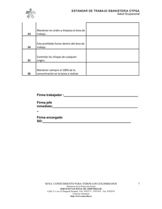 ESTANDAR DE TRABAJO EBANISTERIA CTPGA
                                                                  Salud Ocupacional




     Mantener en orden y limpieza el área de
23   trabajo.


     Esta prohibido fumar dentro del área de
24   trabajo


     Controlar las chispas de cualquier
25   origen.


     Mantener siempre el 100% de la
26   concentración en la tarea a realizar




     Firma trabajador :__________________________________________

     Firma jefe
     inmediato:________________________________________________
     _

     Firma encargado
     SO:__________________________________________________




            SENA: CONOCIMIENTO PARA TODOS LOS COLOMBIANOS                                   7
                                    Ministerio de la Protección Social
                             SERVICIO NACIONAL DE APRENDIZAJE
              Calle 31 x cra 16 Diagonal Hospital. Tels: 8392373 – 8391918 – Fax: 8392474
                                           Caucasia Antioquia
                                        http://www.sena.edu.co
 