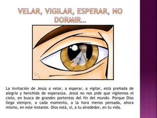 La invitación de Jesús a velar, a esperar, a vigilar, está preñada de 
alegría y henchida de esperanza. Jesús no nos pide que vigilemos el 
cielo, en busca de grandes portentos del fin del mundo. Porque Dios 
llega siempre, a cada momento, a la hora menos pensada, ahora 
mismo, en este instante. Dios está, sí, a tu alrededor, en tu vida. 
