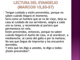  Tengan cuidado y estén prevenidos, porque no 
saben cuándo llegará el momento. 
Será como un hombre que se va de viaje, deja su 
casa al cuidado de sus servidores, asigna a cada 
uno su tarea, y recomienda al portero que 
permanezca en vela. 
Estén prevenidos, entonces, porque no saben 
cuándo llegará el dueño de casa, si al atardecer, a 
medianoche, al canto del gallo o por la mañana. 
No sea que llegue de improviso y los encuentre 
dormidos. 
Y esto que les digo a ustedes, lo digo a todos: 
¡Estén prevenidos!". 
 