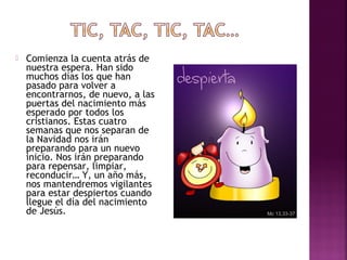  Comienza la cuenta atrás de 
nuestra espera. Han sido 
muchos días los que han 
pasado para volver a 
encontrarnos, de nuevo, a las 
puertas del nacimiento más 
esperado por todos los 
cristianos. Estas cuatro 
semanas que nos separan de 
la Navidad nos irán 
preparando para un nuevo 
inicio. Nos irán preparando 
para repensar, limpiar, 
reconducir… Y, un año más, 
nos mantendremos vigilantes 
para estar despiertos cuando 
llegue el día del nacimiento 
de Jesús. 
 