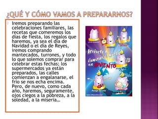  Iremos preparando las 
celebraciones familiares, las 
recetas que comeremos los 
días de fiesta, los regalos que 
haremos, ya sea el día de 
Navidad o el día de Reyes, 
iremos comprando 
mantecados, turrones, y todo 
lo que solemos comprar para 
celebrar estas fechas; los 
supermercados ya están 
preparados, las calles 
comienzan a engalanarse, el 
frío se nos echa encima. 
Pero, de nuevo, como cada 
año, haremos, seguramente, 
ojos ciegos a la pobreza, a la 
soledad, a la miseria… 
 
