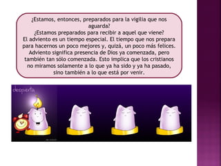 ¿Estamos, entonces, preparados para la vigilia que nos 
aguarda? 
¿Estamos preparados para recibir a aquel que viene? 
El adviento es un tiempo especial. El tiempo que nos prepara 
para hacernos un poco mejores y, quizá, un poco más felices. 
Adviento significa presencia de Dios ya comenzada, pero 
también tan sólo comenzada. Esto implica que los cristianos 
no miramos solamente a lo que ya ha sido y ya ha pasado, 
sino también a lo que está por venir. 
 