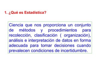 1. ¿Qué es Estadística? Ciencia que nos proporciona un conjunto de métodos y procedimientos para recolección, clasificación ( organización), análisis e interpretación de datos en forma adecuada para tomar decisiones cuando prevalecen condiciones de incertidumbre. 