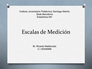 Escalas de Medición
Instituto universitario Politécnico Santiago Mariño
Sede Barcelona
Estadística MV
Br. Ricardo Maldonado
C.I 26346968
 