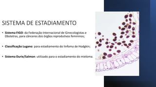 SISTEMA DE ESTADIAMENTO
• Sistema FIGO: da Federação Internacional de Ginecologistas e
Obstetras, para cânceres dos órgãos reprodutivos femininos;
• Classificação Lugano: para estadiamento do linfoma de Hodgkin;
• Sistema Durie/Salmon: utilizado para o estadiamento do mieloma.
 